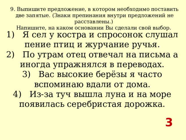 9. Выпишите предложение, в котором необходимо поставить две запятые. (Знаки препинания внутри предложений не расставлены.) Напишите, на каком основании Вы сделали свой выбор.  1)   Я сел у костра и спросонок слушал пение птиц и журчание ручья.  2)   По утрам отец отвечал на письма а иногда упражнялся в переводах.  3)   Вас высокие берёзы я часто вспоминаю вдали от дома.  4)   Из-за туч вышла луна и на море появилась серебристая дорожка. 3 