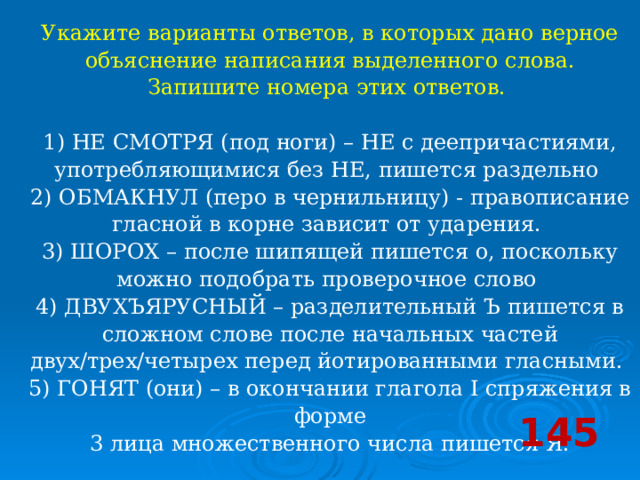 Укажите варианты ответов, в которых дано верное объяснение написания выделенного слова. Запишите номера этих ответов.    1) НЕ СМОТРЯ (под ноги) – НЕ с деепричастиями, употребляющимися без НЕ, пишется раздельно   2) ОБМАКНУЛ (перо в чернильницу) - правописание гласной в корне зависит от ударения.   3) ШОРОХ – после шипящей пишется о, поскольку можно подобрать проверочное слово   4) ДВУХЪЯРУСНЫЙ – разделительный Ъ пишется в сложном слове после начальных частей двух/трех/четырех перед йотированными гласными.   5) ГОНЯТ (они) – в окончании глагола I спряжения в форме  3 лица множественного числа пишется Я.  145 