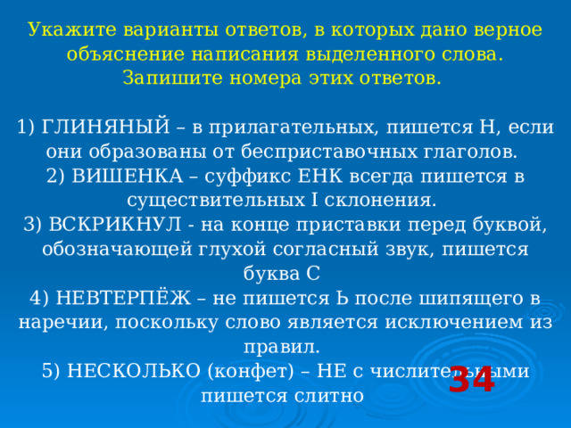 Укажите варианты ответов, в которых дано верное объяснение написания выделенного слова. Запишите номера этих ответов.     1) ГЛИНЯНЫЙ – в прилагательных, пишется Н, если они образованы от бесприставочных глаголов.   2) ВИШЕНКА – суффикс ЕНК всегда пишется в существительных I склонения.   3) ВСКРИКНУЛ - на конце приставки перед буквой, обозначающей глухой согласный звук, пишется буква С   4) НЕВТЕРПЁЖ – не пишется Ь после шипящего в наречии, поскольку слово является исключением из правил.   5) НЕСКОЛЬКО (конфет) – НЕ с числительными пишется слитно  34 
