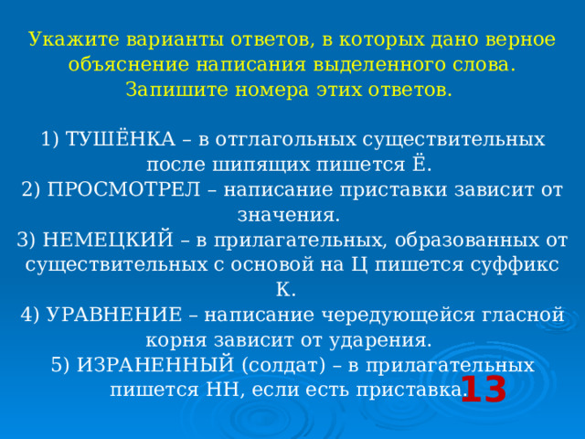 Укажите варианты ответов, в которых дано верное объяснение написания выделенного слова. Запишите номера этих ответов.     1) ТУШЁНКА – в отглагольных существительных после шипящих пишется Ё.   2) ПРОСМОТРЕЛ – написание приставки зависит от значения.   3) НЕМЕЦКИЙ – в прилагательных, образованных от существительных с основой на Ц пишется суффикс К.    4) УРАВНЕНИЕ – написание чередующейся гласной корня зависит от ударения.   5) ИЗРАНЕННЫЙ (солдат) – в прилагательных пишется НН, если есть приставка.  13 