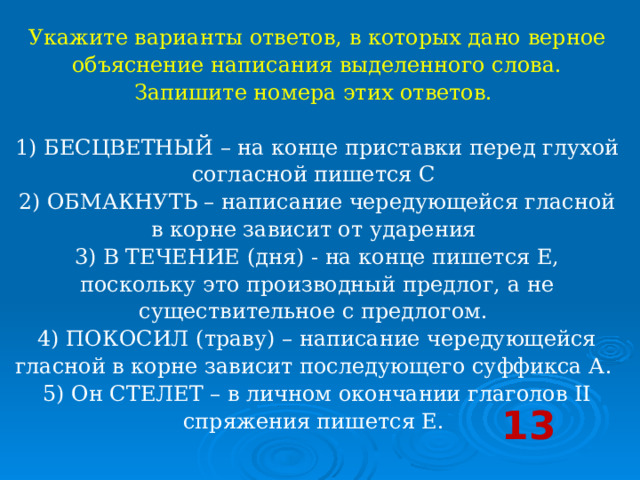 Укажите варианты ответов, в которых дано верное объяснение написания выделенного слова. Запишите номера этих ответов.     1) БЕСЦВЕТНЫЙ – на конце приставки перед глухой согласной пишется С   2) ОБМАКНУТЬ – написание чередующейся гласной в корне зависит от ударения   3) В ТЕЧЕНИЕ (дня) - на конце пишется Е, поскольку это производный предлог, а не существительное с предлогом.   4) ПОКОСИЛ (траву) – написание чередующейся гласной в корне зависит последующего суффикса А.   5) Он СТЕЛЕТ – в личном окончании глаголов II спряжения пишется Е.  13 