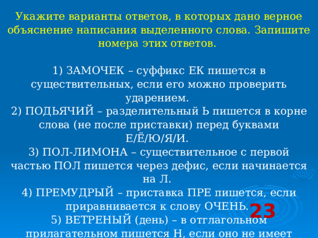 Укажите варианты ответов, в которых дано верное объяснение написания выделенного слова. Запишите номера этих ответов.    1) ЗАМОЧЕК – суффикс ЕК пишется в существительных, если его можно проверить ударением.   2) ПОДЬЯЧИЙ – разделительный Ь пишется в корне слова (не после приставки) перед буквами Е/Ё/Ю/Я/И.   3) ПОЛ-ЛИМОНА – существительное с первой частью ПОЛ пишется через дефис, если начинается на Л.   4) ПРЕМУДРЫЙ – приставка ПРЕ пишется, если приравнивается к слову ОЧЕНЬ.   5) ВЕТРЕНЫЙ (день) – в отглагольном прилагательном пишется Н, если оно не имеет зависимых слов.  23 