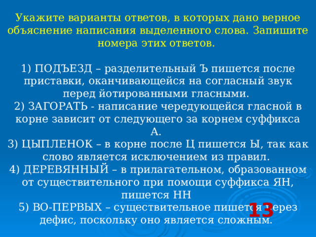 Укажите варианты ответов, в которых дано верное объяснение написания выделенного слова. Запишите номера этих ответов.    1) ПОДЪЕЗД – разделительный Ъ пишется после приставки, оканчивающейся на согласный звук перед йотированными гласными.   2) ЗАГОРАТЬ - написание чередующейся гласной в корне зависит от следующего за корнем суффикса А.   3) ЦЫПЛЕНОК – в корне после Ц пишется Ы, так как слово является исключением из правил.   4) ДЕРЕВЯННЫЙ – в прилагательном, образованном от существительного при помощи суффикса ЯН, пишется НН   5) ВО-ПЕРВЫХ – существительное пишется через дефис, поскольку оно является сложным.  13 