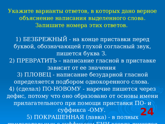 Укажите варианты ответов, в которых дано верное объяснение написания выделенного слова. Запишите номера этих ответов.    1) БЕЗБРЕЖНЫЙ - на конце приставки перед буквой, обозначающей глухой согласный звук, пишется буква З.   2) ПРЕВРАТИТЬ – написание гласной в приставке зависит от ее значения   3) ПЛОВЕЦ - написание безударной гласной определяется подбором однокоренного слова.   4) (сделал) ПО-НОВОМУ - наречие пишется через дефис, потому что оно образовано от основы имени прилагательного при помощи приставки ПО- и суффикса -ОМУ.   5) ПОКРАШЕННАЯ (лавка) - в полных прилагательных с суффиксом ЕНН всегда пишется НН.  24 