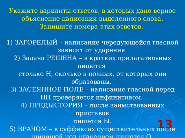 Укажите варианты ответов, в которых дано верное объяснение написания выделенного слова. Запишите номера этих ответов.     1) ЗАГОРЕЛЫЙ – написание чередующейся гласной зависит от ударения   2) Задача РЕШЕНА – в кратких прилагательных пишется столько Н, сколько в полных, от которых они образованы.   3) ЗАСЕЯННОЕ ПОЛЕ – написание гласной перед НН проверяется инфинитивом.   4) ПРЕДЫСТОРИЯ – после заимствованных приставок  пишется Ы.   5) ВРАЧОМ – в суффиксах существительных после шипящей под ударением пишется О  13 