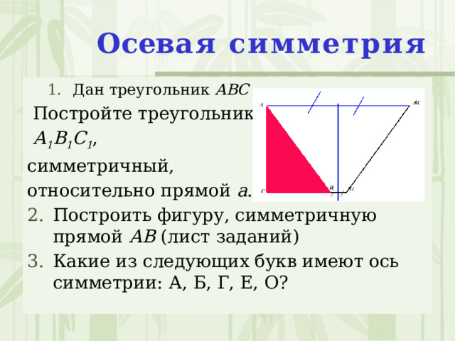  Осев ая симметрия   Дан треугольник АВС Дан треугольник АВС  Постройте треугольник  А 1 В 1 С 1 , симметричный, относительно прямой а . Построить фигуру, симметричную прямой АВ (лист заданий) Какие из следующих букв имеют ось симметрии: А, Б, Г, Е, О? 