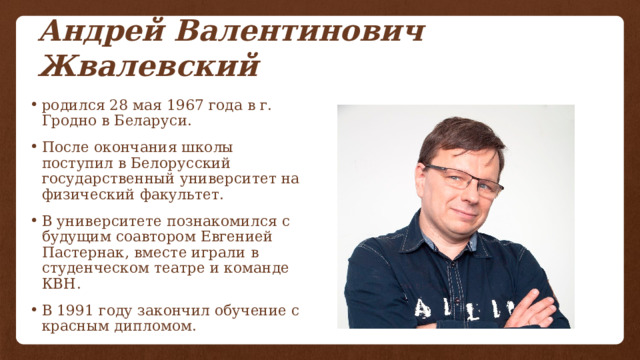 Андрей Валентинович Жвалевский родился 28 мая 1967 года в г. Гродно в Беларуси. После окончания школы поступил в Белорусский государственный университет на физический факультет. В университете познакомился с будущим соавтором Евгенией Пастернак, вместе играли в студенческом театре и команде КВН. В 1991 году закончил обучение с красным дипломом. 