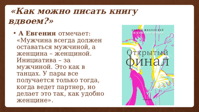  «Как можно писать книгу вдвоем?»  А Евгения отмечает: «Мужчина всегда должен оставаться мужчиной, а женщина – женщиной. Инициатива – за мужчиной. Это как в танцах. У пары все получается только тогда, когда ведет партнер, но делает это так, как удобно женщине». 