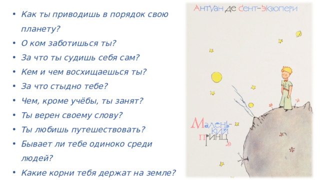 Как ты приводишь в порядок свою планету? О ком заботишься ты? За что ты судишь себя сам? Кем и чем восхищаешься ты? За что стыдно тебе? Чем, кроме учёбы, ты занят? Ты верен своему слову? Ты любишь путешествовать? Бывает ли тебе одиноко среди людей? Какие корни тебя держат на земле? Чего нельзя увидеть глазами? Вернётся ли Маленький принц? 