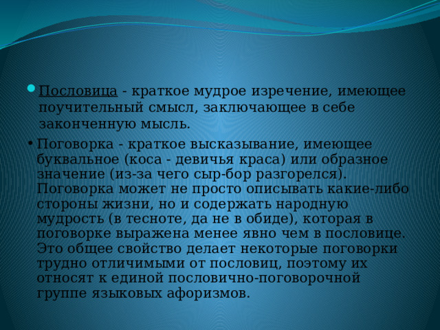 Пословица - краткое мудрое изречение, имеющее поучительный смысл, заключающее в себе законченную мысль. Поговорка - краткое высказывание, имеющее буквальное (коса - девичья краса) или образное значение (из-за чего сыр-бор разгорелся). Поговорка может не просто описывать какие-либо стороны жизни, но и содержать народную мудрость (в теcноте, да не в обиде), которая в поговорке выражена менее явно чем в пословице. Это общее свойство делает некоторые поговорки трудно отличимыми от пословиц, поэтому их относят к единой пословично-поговорочной группе языковых афоризмов. 