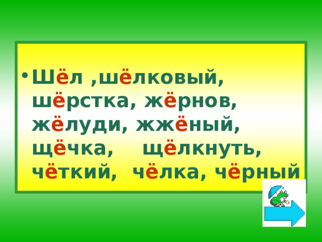 Ш ё л ,ш ё лковый, ш ё рстка, ж ё рнов, ж ё луди, жж ё ный, щ ё чка, щ ё лкнуть, ч ё ткий,  ч ё лка, ч ё рный  