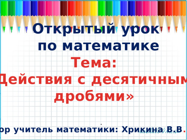 Открытый урок по математике Тема: «Действия с десятичными дробями»  Автор учитель математики: Хрикина В.В .  