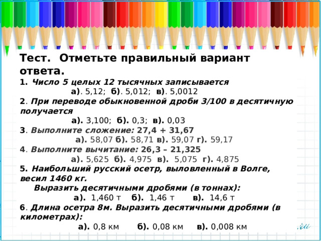 Тест.     Отметьте правильный вариант ответа.   1. Число 5 целых 12 тысячных записывается  а) . 5,12; б) . 5,012; в) . 5,0012 2 . При переводе обыкновенной дроби 3/100 в десятичную получается   а). 3,100; б). 0,3; в). 0,03 3 .  Выполните сложение: 27,4 + 31,67  а). 58,07 б). 58,71 в). 59,07 г). 59,17 4 . Выполните вычитание: 26,3 – 21,325  а). 5,625 б). 4,975 в). 5,075 г). 4,875 5. Наибольший русский осетр, выловленный в Волге, весил 1460 кг.   Выразить десятичными дробями (в тоннах):   а).   1,460 т    б).  1,46 т       в).  14,6 т 6 . Длина осетра 8м. Выразить десятичными дробями (в километрах):  а). 0,8 км       б). 0,08 км     в). 0,008 км 