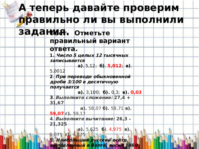 А теперь давайте проверим правильно ли вы выполнили задания. Тест.     Отметьте правильный вариант ответа.   1. Число 5 целых 12 тысячных записывается  а) . 5,12; б) . 5,012 ; в) . 5,0012 2 . При переводе обыкновенной дроби 3/100 в десятичную получается   а). 3,100; б). 0,3; в). 0,03 3 .  Выполните сложение: 27,4 + 31,67  а). 58,07 б). 58,71 в). 59,07 г). 59,17 4 . Выполните вычитание: 26,3 – 21,325  а). 5,625 б ) . 4,975 в). 5,075 г). 4,875 5. Наибольший русский осетр, выловленный в Волге, весил 1460 кг.   Выразить десятичными дробями (в тоннах):   а).   1,460 т    б).  1,46 т       в).  14,6 т 6 . Длина осетра 8м. Выразить десятичными дробями (в километрах):  а). 0,8 км       б). 0,08 км     в). 0,008 км 