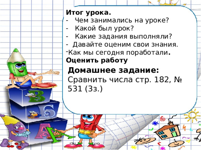 Итог урока. - Чем занимались на уроке? - Какой был урок? - Какие задания выполняли? - Давайте оценим свои знания. Как мы сегодня поработали . Оценить работу Домашнее задание: Сравнить числа стр. 182, № 531 (3з.) 