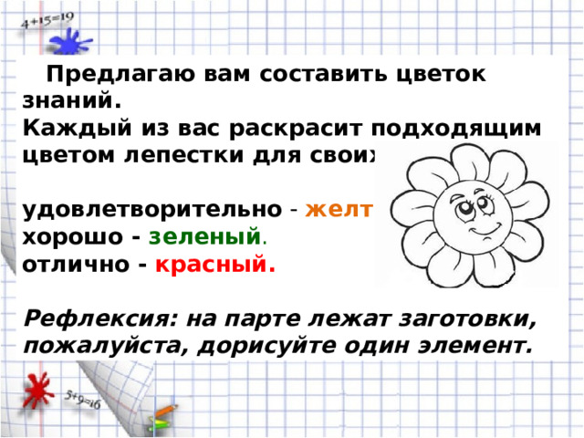  Предлагаю вам составить цветок знаний. Каждый из вас раскрасит подходящим цветом лепестки для своих знаний. удовлетворительно - желтый . хорошо - зеленый . отлично - красный.   Рефлексия: на парте лежат заготовки, пожалуйста, дорисуйте один элемент. 