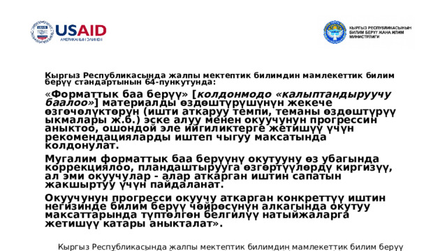 Кыргыз Республикасында жалпы мектептик билимдин мамлекеттик билим берүү стандартынын 64- пункутунда : « Форматтык баа берүү» [ колдонмодо  «калыптандыруучу баалоо» ] материалды өздөштүрүшүнүн жекече өзгөчөлүктөрүн (ишти аткаруу темпи, теманы өздөштүрүү ыкмалары ж.б.) эске алуу менен окуучунун прогрессин аныктоо, ошондой эле ийгиликтерге жетишүү үчүн рекомендацияларды иштеп чыгуу максатында колдонулат. Мугалим форматтык баа берүүнү окутууну өз убагында коррекциялоо, пландаштырууга өзгөртүүлөрдү киргизүү, ал эми окуучулар - алар аткарган иштин сапатын жакшыртуу үчүн пайдаланат. Окуучунун прогресси окуучу аткарган конкреттүү иштин негизинде билим берүү чөйрөсүнүн алкагында окутуу максаттарында түптөлгөн белгилүү натыйжаларга жетишүү катары аныкталат». Кыргыз Республикасында жалпы мектептик билимдин мамлекеттик билим берүү стандарты. Кыргыз Республикасынын Өкмөтүнүн 2014-жылдын 21-июлундагы № 403 токтому менен бекитилген 