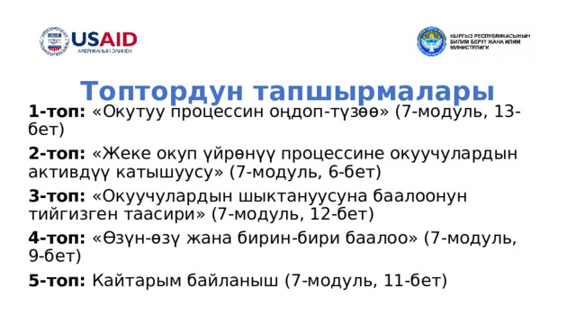 Топтордун тапшырмалары 1-топ: « О кутуу процессин оңдоп-түзөө» (7-модуль, 13-бет) 2-топ: «Жеке окуп үйрөнүү процессине окуучулардын активдүү катышуусу» (7-модуль, 6-бет) 3-топ: «Окуучулардын шыктануусуна баалоонун тийгизген таасири» (7-модуль, 12-бет) 4-топ: « Өзүн-өзү жана бирин - бири баалоо » (7-модуль, 9-бет) 5-топ: Кайтарым байланыш (7-модуль, 11-бет) 