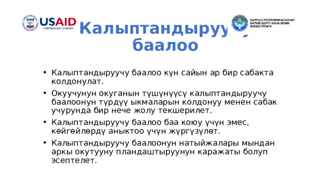 Калыптандыруучу баалоо Калыптандыруучу баалоо күн сайын ар бир сабакта колдонулат. Окуучунун окуганын түшүнүүсү калыптандыруучу баалоонун түрдүү ыкмаларын колдонуу менен сабак учурунда бир нече жолу текшерилет. Калыптандыруучу баалоо баа коюу үчүн эмес, көйгөйлөрдү аныктоо үчүн жүргүзүлөт. Калыптандыруучу баалоонун натыйжалары мындан аркы окутууну пландаштыруунун каражаты болуп эсептелет. 