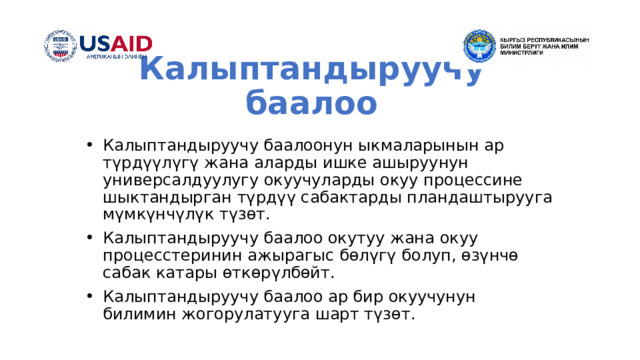 Калыптандыруучу баалоо Калыптандыруучу баалоонун ыкмаларынын ар түрдүүлүгү жана аларды ишке ашыруунун универсалдуулугу окуучуларды окуу процессине шыктандырган түрдүү сабактарды пландаштырууга мүмкүнчүлүк түзөт. Калыптандыруучу баалоо окутуу жана окуу процесстеринин ажырагыс бөлүгү болуп, өзүнчө сабак катары өткөрүлбөйт. Калыптандыруучу баалоо ар бир окуучунун билимин жогорулатууга шарт түзөт. 