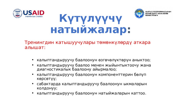 Күтүлүүчү натыйжалар : Тренингдин катышуучулары төмөнкүлөрдү аткара алышат: калыптандыруучу баалоонун өзгөчөлүктөрүн аныктоо; калыптандыруучу баалоо менен жыйынтыктоочу жана диагностикалык баалоону айырмалоо; калыптандыруучу баалоонун компоненттерин бөлүп көрсөтүү; сабактарда калыптандыруучу баалоонун ыкмаларын колдонуу; калыптандыруучу баалоонун натыйжаларын каттоо. калыптандыруучу баалоонун өзгөчөлүктөрүн аныктоо; калыптандыруучу баалоо менен жыйынтыктоочу жана диагностикалык баалоону айырмалоо; калыптандыруучу баалоонун компоненттерин бөлүп көрсөтүү; сабактарда калыптандыруучу баалоонун ыкмаларын колдонуу; калыптандыруучу баалоонун натыйжаларын каттоо. 