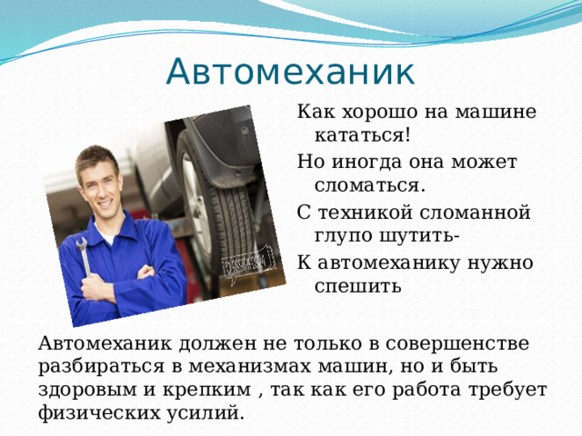 Автомеханик Как хорошо на машине кататься! Но иногда она может сломаться. С техникой сломанной глупо шутить- К автомеханику нужно спешить Автомеханик должен не только в совершенстве разбираться в механизмах машин, но и быть здоровым и крепким , так как его работа требует физических усилий. 