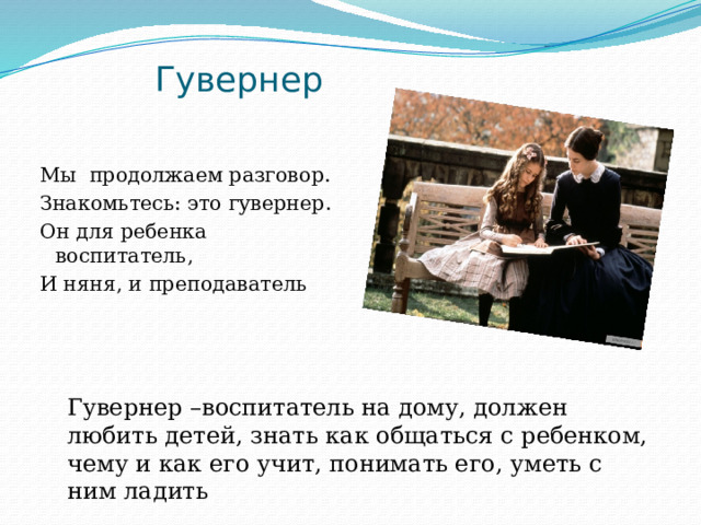  Гувернер Мы продолжаем разговор. Знакомьтесь: это гувернер. Он для ребенка воспитатель, И няня, и преподаватель Гувернер –воспитатель на дому, должен любить детей, знать как общаться с ребенком, чему и как его учит, понимать его, уметь с ним ладить 