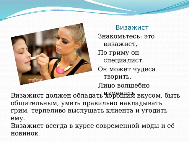  Визажист Знакомьтесь: это визажист, По гриму он специалист. Он может чудеса творить, Лицо волшебно изменить Визажист должен обладать хорошим вкусом, быть общительным, уметь правильно накладывать грим, терпеливо выслушать клиента и угодить ему. Визажист всегда в курсе современной моды и её новинок . 