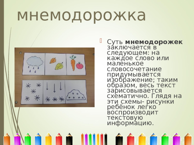 мнемодорожка Суть мнемодорожек заключается в следующем: на каждое слово или маленькое словосочетание придумывается изображение; таким образом, весь текст зарисовывается схематично. Глядя на эти схемы- рисунки ребёнок легко воспроизводит текстовую информацию. 