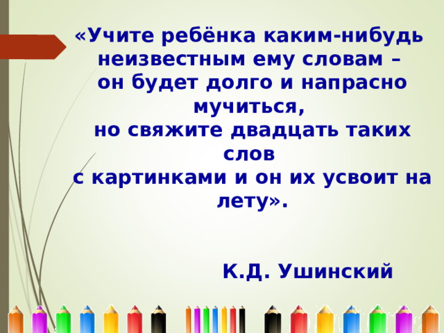 «Учите ребёнка каким-нибудь  неизвестным ему словам –  он будет долго и напрасно мучиться,  но свяжите двадцать таких слов  с картинками и он их усвоит на лету».         К.Д. Ушинский 