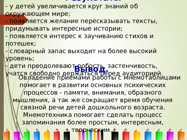 Результаты - у детей увеличивается круг знаний об окружающем мире; - появляется желание пересказывать тексты, придумывать интересные истории; - появляется интерес к заучиванию стихов и потешек; - словарный запас выходит на более высокий уровень; - дети преодолевают робость, застенчивость, учатся свободно держаться перед аудиторией. Вывод.   Овладение приемами работы с мнемотаблицами помогает в развитии основных психических процессов - памяти, внимания, образного мышления, а так же сокращает время обучения связной речи детей дошкольного возраста. Мнемотехника помогает сделать процесс запоминания более простым, интересным, творческим. 