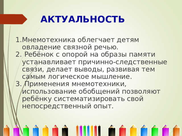 АКТУАЛЬНОСТЬ   1.Мнемотехника облегчает детям овладение связной речью. 2. Ребёнок с опорой на образы памяти устанавливает причинно-следственные связи, делает выводы, развивая тем самым логическое мышление. 3. Применения мнемотехники, использование обобщений позволяют ребёнку систематизировать свой непосредственный опыт. 