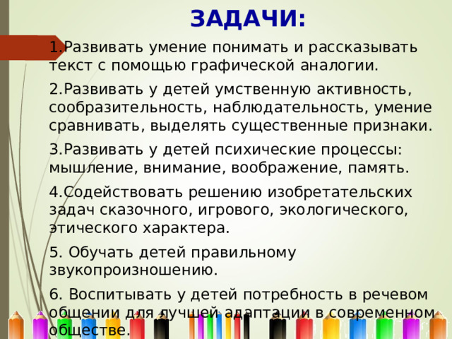 ЗАДАЧИ:  1.Развивать умение понимать и рассказывать текст с помощью графической аналогии. 2.Развивать у детей умственную активность, сообразительность, наблюдательность, умение сравнивать, выделять существенные признаки. 3.Развивать у детей психические процессы: мышление, внимание, воображение, память. 4.Содействовать решению изобретательских задач сказочного, игрового, экологического, этического характера. 5. Обучать детей правильному звукопроизношению. 6. Воспитывать у детей потребность в речевом общении для лучшей адаптации в современном обществе. 