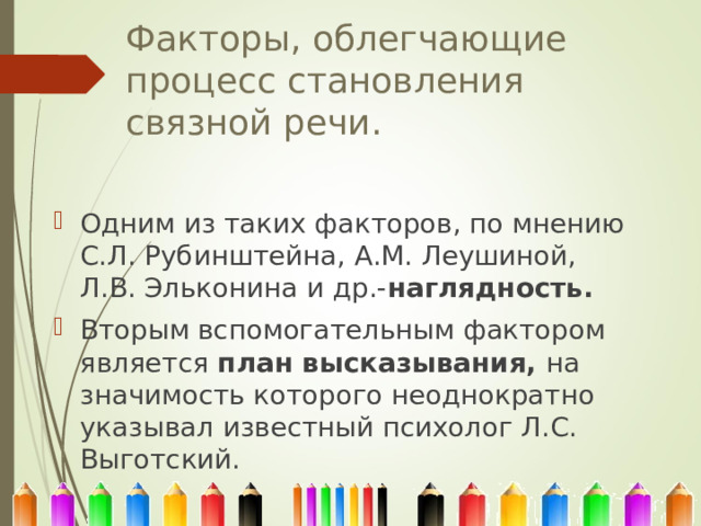 Факторы, облегчающие процесс становления связной речи. Одним из таких факторов, по мнению С.Л. Рубинштейна, А.М. Леушиной, Л.В. Эльконина и др.- наглядность. Вторым вспомогательным фактором является план высказывания, на значимость которого неоднократно указывал известный психолог Л.С. Выготский. 