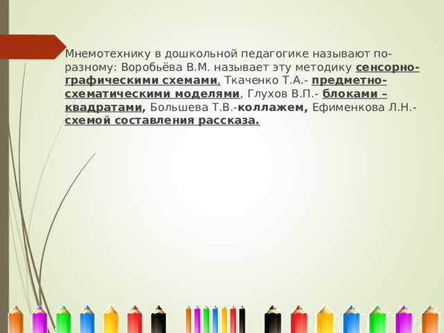 Мнемотехнику в дошкольной педагогике называют по- разному: Воробьёва В.М. называет эту методику сенсорно-графическими схемами , Ткаченко Т.А.- предметно-схематическими моделями , Глухов  В.П.-  блоками –квадратами , Большева Т.В.- коллажем, Ефименкова Л.Н.-  схемой составления рассказа. 