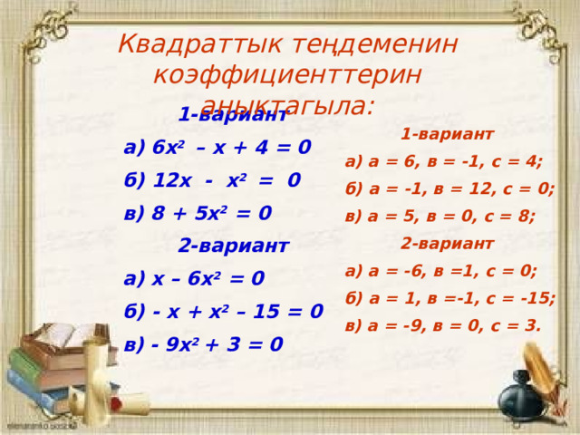 Квадраттык теңдеменин коэффициенттерин аныктагыла:  1-вариант а) 6х 2 – х + 4 = 0 б) 12х - х 2 = 0 в) 8 + 5х 2 = 0  2-вариант а) х – 6х 2 = 0 б) - х + х 2 – 15 = 0 в) - 9х 2 + 3 = 0   1-вариант а) а = 6, в = -1, с = 4; б) а = -1, в = 12, с = 0; в) а = 5, в = 0, с = 8;  2-вариант а) а = -6, в =1, с = 0; б) а = 1, в =-1, с = -15; в) а = -9, в = 0, с = 3. 3 