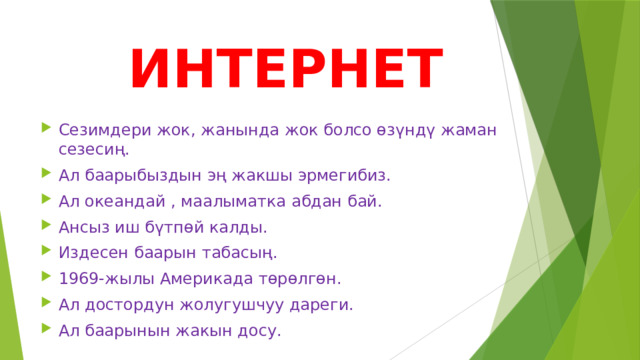  ИНТЕРНЕТ Сезимдери жок, жанында жок болсо өзүндү жаман сезесиң. Ал баарыбыздын эң жакшы эрмегибиз. Ал океандай , маалыматка абдан бай. Ансыз иш бүтпөй калды. Издесен баарын табасың. 1969-жылы Америкада төрөлгөн. Ал достордун жолугушчуу дареги. Ал баарынын жакын досу. 