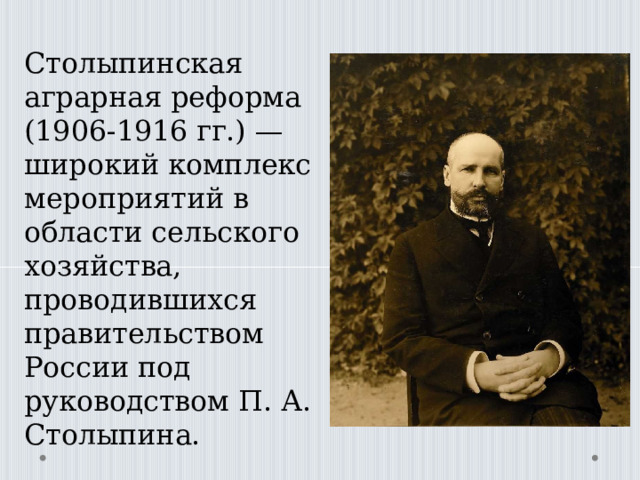 Столыпинская аграрная реформа (1906-1916 гг.) — широкий комплекс мероприятий в области сельского хозяйства, проводившихся правительством России под руководством П. А. Столыпина. 