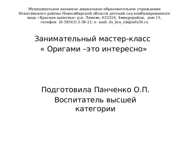 Муниципальное казенное дошкольное образовательное учреждение  Искитимского района Новосибирской области детский сад комбинированного  вида «Красная шапочка» р.п. Линево, 633216, 4микрорайон, дом 15,  телефон (8-38343) 3-38-21; e- mail: ds_kra_isk@edu54.ru   Занимательный мастер-класс « Оригами –это интересно» Подготовила Панченко О.П. Воспитатель высшей категории 