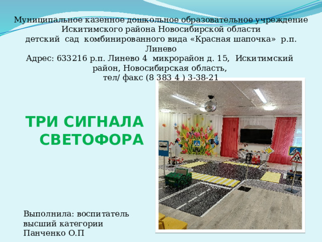 Муниципальное казенное дошкольное образовательное учреждение Искитимского района Новосибирской области детский сад комбинированного вида « Красная шапочка » р.п. Линево Адрес: 633216 р.п. Линево 4 микрорайон д. 15, Искитимский район, Новосибирская область, тел/ факс (8 383 4 ) 3-38-21 ТРИ СИГНАЛА СВЕТОФОРА Выполнила: воспитатель высший категории Панченко О.П 