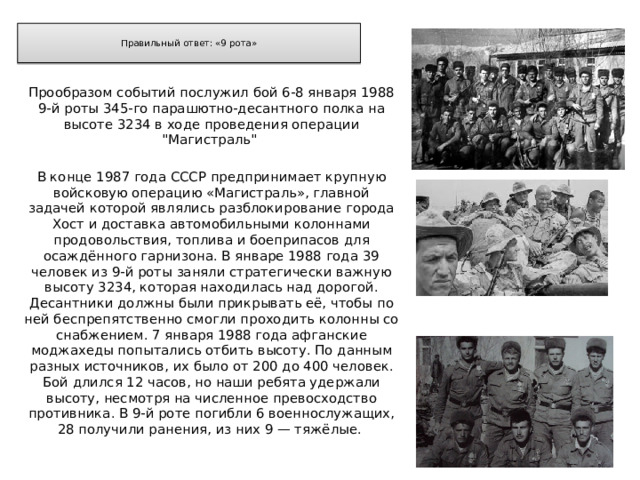  Правильный ответ: «9 рота»   Прообразом событий послужил бой 6-8 января 1988 9-й роты 345-го парашютно-десантного полка на высоте 3234 в ходе проведения операции 