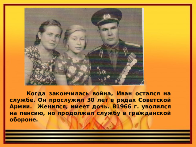  Когда закончилась война, Иван остался на службе. Он прослужил 30 лет в рядах Советской Армии. Женился, имеет дочь. В1966 г. уволился на пенсию, но продолжал службу в гражданской обороне. 