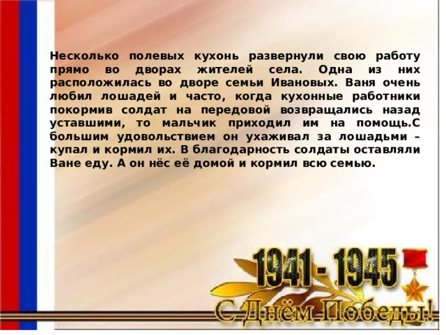 Несколько полевых кухонь развернули свою работу прямо во дворах жителей села. Одна из них расположилась во дворе семьи Ивановых. Ваня очень любил лошадей и часто, когда кухонные работники покормив солдат на передовой возвращались назад уставшими, то мальчик приходил им на помощь.C большим удовольствием он ухаживал за лошадьми – купал и кормил их. В благодарность солдаты оставляли Ване еду. А он нёс её домой и кормил всю семью. 