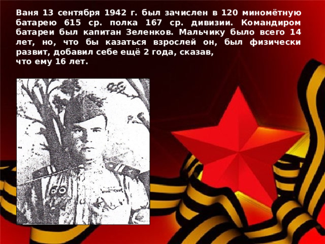 Ваня 13 сентября 1942 г. был зачислен в 120 миномётную батарею 615 ср. полка 167 ср. дивизии. Командиром батареи был капитан Зеленков. Мальчику было всего 14 лет, но, что бы казаться взрослей он, был физически развит, добавил себе ещё 2 года, сказав, что ему 16 лет.  