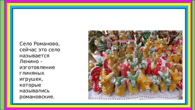 Село Романово, сейчас это село называется Ленино -изготовление глиняных игрушек, которые назывались романовские. 