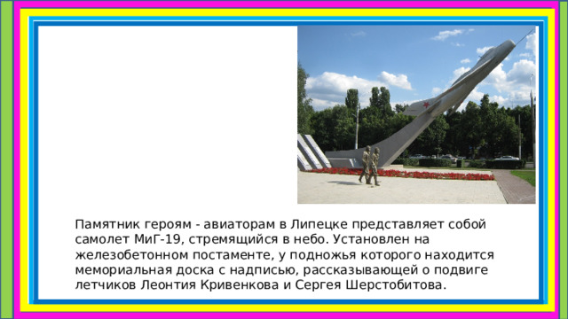 Памятник героям - авиаторам в Липецке представляет собой самолет МиГ-19, стремящийся в небо. Установлен на железобетонном постаменте, у подножья которого находится мемориальная доска с надписью, рассказывающей о подвиге летчиков Леонтия Кривенкова и Сергея Шерстобитова. 