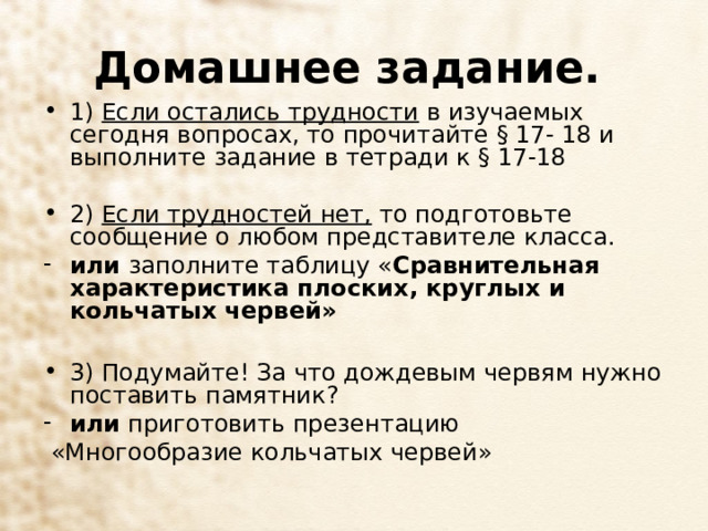 Домашнее задание.  1) Если остались трудности в изучаемых сегодня вопросах, то прочитайте § 17- 18 и выполните задание в тетради к § 17-18   2) Если трудностей нет, то подготовьте сообщение о любом представителе класса. или заполните таблицу « Сравнительная характеристика плоских, круглых и кольчатых червей»  3) Подумайте! За что дождевым червям нужно поставить памятник? или приготовить презентацию  «Многообразие кольчатых червей» 