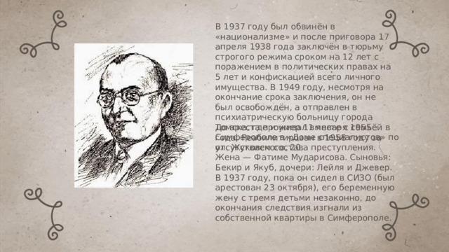 В 1937 году был обвинён в «национализме» и после приговора 17 апреля 1938 года заключён в тюрьму строгого режима сроком на 12 лет с поражением в политических правах на 5 лет и конфискацией всего личного имущества. В 1949 году, несмотря на окончание срока заключения, он не был освобождён, а отправлен в психиатрическую больницу города Томска, где и умер 11 января 1955 года. Реабилитирован в 1958 году за отсутствием состава преступления. До ареста проживал вместе с семьёй в Симферополе в «Доме специалистов» по ул. Жуковского, 20. Жена — Фатиме Мударисова. Сыновья: Бекир и Якуб, дочери: Лейля и Джевер. В 1937 году, пока он сидел в СИЗО (был арестован 23 октября), его беременную жену с тремя детьми незаконно, до окончания следствия изгнали из собственной квартиры в Симферополе. 