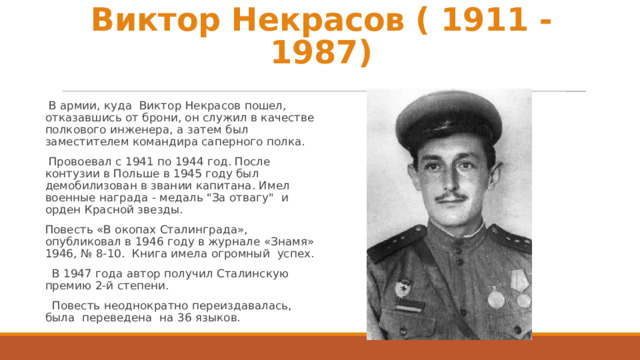 Виктор Некрасов ( 1911 - 1987)  В армии, куда Виктор Некрасов пошел, отказавшись от брони, он служил в качестве полкового инженера, а затем был заместителем командира саперного полка.  Провоевал с 1941 по 1944 год. После контузии в Польше в 1945 году был демобилизован в звании капитана. Имел военные награда - медаль 