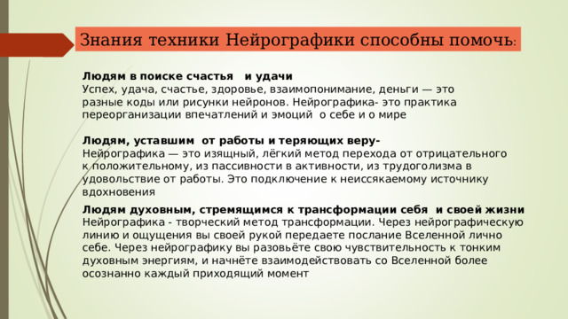 Знания техники Нейрографики способны помочь : Людям в поиске счастья и удачи Успех, удача, счастье, здоровье, взаимопонимание, деньги — это разные коды или рисунки нейронов. Нейрографика- это практика переорганизации впечатлений и эмоций о себе и о мире Людям, уставшим от работы и теряющих веру- Нейрографика — это изящный, лёгкий метод перехода от отрицательного к положительному, из пассивности в активности, из трудоголизма в удовольствие от работы. Это подключение к неиссякаемому источнику вдохновения Людям духовным, стремящимся к трансформации себя и своей жизни Нейрографика - творческий метод трансформации. Через нейрографическую линию и ощущения вы своей рукой передаете послание Вселенной лично себе. Через нейрографику вы разовьёте свою чувствительность к тонким духовным энергиям, и начнёте взаимодействовать со Вселенной более осознанно каждый приходящий момент 